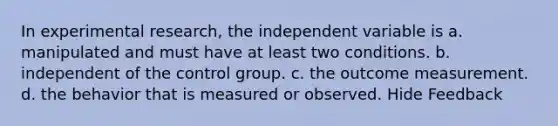 In experimental research, the independent variable is a. manipulated and must have at least two conditions. b. independent of the control group. c. the outcome measurement. d. the behavior that is measured or observed. Hide Feedback