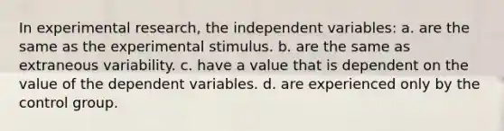 In <a href='https://www.questionai.com/knowledge/kD5GeV2lsd-experimental-research' class='anchor-knowledge'>experimental research</a>, the independent variables: a. are the same as the experimental stimulus. b. are the same as extraneous variability. c. have a value that is dependent on the value of the dependent variables. d. are experienced only by the control group.