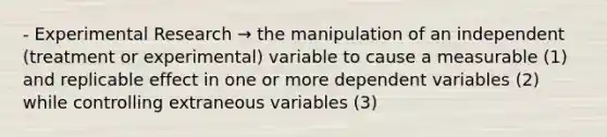 - Experimental Research → the manipulation of an independent (treatment or experimental) variable to cause a measurable (1) and replicable effect in one or more dependent variables (2) while controlling extraneous variables (3)