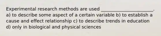 Experimental research methods are used _______________________. a) to describe some aspect of a certain variable b) to establish a cause and effect relationship c) to describe trends in education d) only in biological and physical sciences