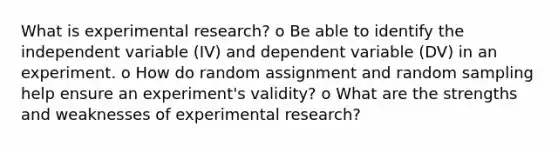 What is experimental research? o Be able to identify the independent variable (IV) and dependent variable (DV) in an experiment. o How do random assignment and random sampling help ensure an experiment's validity? o What are the strengths and weaknesses of experimental research?