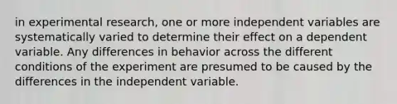 in experimental research, one or more independent variables are systematically varied to determine their effect on a dependent variable. Any differences in behavior across the different conditions of the experiment are presumed to be caused by the differences in the independent variable.