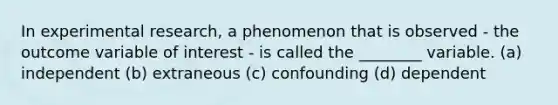 In experimental research, a phenomenon that is observed - the outcome variable of interest - is called the ________ variable. (a) independent (b) extraneous (c) confounding (d) dependent