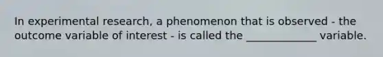 In experimental research, a phenomenon that is observed - the outcome variable of interest - is called the _____________ variable.