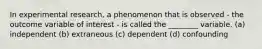 In experimental research, a phenomenon that is observed - the outcome variable of interest - is called the ________ variable. (a) independent (b) extraneous (c) dependent (d) confounding