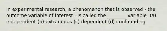 In experimental research, a phenomenon that is observed - the outcome variable of interest - is called the ________ variable. (a) independent (b) extraneous (c) dependent (d) confounding