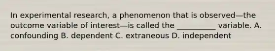 In experimental research, a phenomenon that is observed—the outcome variable of interest—is called the __________ variable. A. confounding B. dependent C. extraneous D. independent