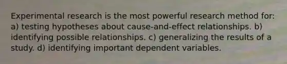 Experimental research is the most powerful research method for: a) testing hypotheses about cause-and-effect relationships. b) identifying possible relationships. c) generalizing the results of a study. d) identifying important dependent variables.