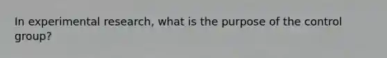 In experimental research, what is the purpose of the control group?