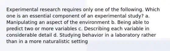 Experimental research requires only one of the following. Which one is an essential component of an experimental study? a. Manipulating an aspect of the environment b. Being able to predict two or more variables c. Describing each variable in considerable detail d. Studying behavior in a laboratory rather than in a more naturalistic setting