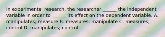 In experimental research, the researcher ______ the independent variable in order to ______ its effect on the dependent variable. A. manipulates; measure B. measures; manipulate C. measures; control D. manipulates; control