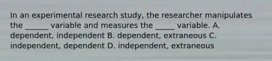 In an experimental research study, the researcher manipulates the ______ variable and measures the _____ variable. A. dependent, independent B. dependent, extraneous C. independent, dependent D. independent, extraneous