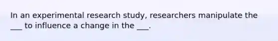 In an experimental research study, researchers manipulate the ___ to influence a change in the ___.