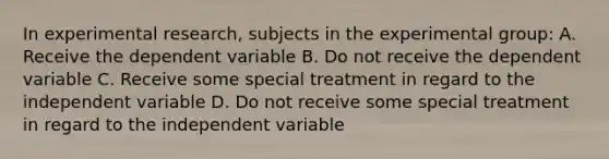 In experimental research, subjects in the experimental group: A. Receive the dependent variable B. Do not receive the dependent variable C. Receive some special treatment in regard to the independent variable D. Do not receive some special treatment in regard to the independent variable