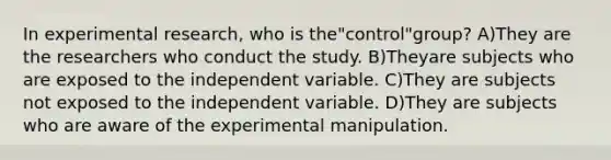 In experimental research, who is the"control"group? A)They are the researchers who conduct the study. B)Theyare subjects who are exposed to the independent variable. C)They are subjects not exposed to the independent variable. D)They are subjects who are aware of the experimental manipulation.