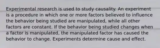 Experimental research is used to study causality. An experiment is a procedure in which one or more factors believed to influence the behavior being studied are manipulated, while all other factors are constant. If the behavior being studied changes when a factor is manipulated, the manipulated factor has caused the behavior to change. Experiments determine cause and effect.