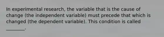 In experimental research, the variable that is the cause of change (the independent variable) must precede that which is changed (the dependent variable). This condition is called ________.