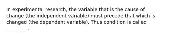 In experimental research, the variable that is the cause of change (the independent variable) must precede that which is changed (the dependent variable). Thus condition is called _________.