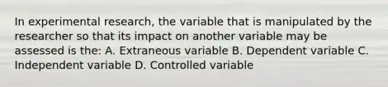 In experimental research, the variable that is manipulated by the researcher so that its impact on another variable may be assessed is the: A. Extraneous variable B. Dependent variable C. Independent variable D. Controlled variable