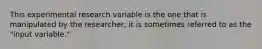 This experimental research variable is the one that is manipulated by the researcher; it is sometimes referred to as the "input variable."