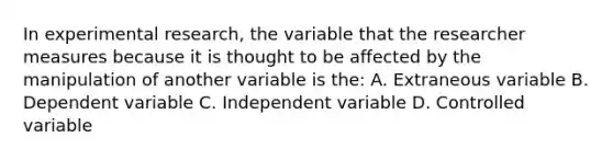 In experimental research, the variable that the researcher measures because it is thought to be affected by the manipulation of another variable is the: A. Extraneous variable B. Dependent variable C. Independent variable D. Controlled variable