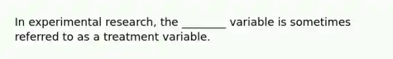 In experimental research, the ________ variable is sometimes referred to as a treatment variable.