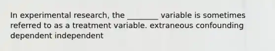 In experimental research, the ________ variable is sometimes referred to as a treatment variable. extraneous confounding dependent independent