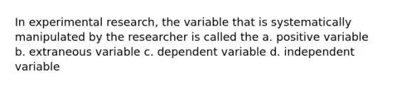 In <a href='https://www.questionai.com/knowledge/kD5GeV2lsd-experimental-research' class='anchor-knowledge'>experimental research</a>, the variable that is systematically manipulated by the researcher is called the a. positive variable b. extraneous variable c. dependent variable d. independent variable