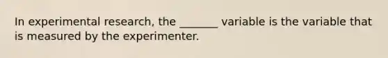 In experimental research, the _______ variable is the variable that is measured by the experimenter.