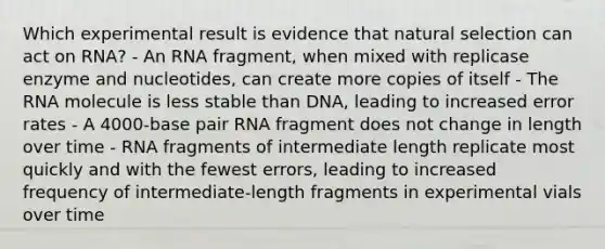 Which experimental result is evidence that natural selection can act on RNA? - An RNA fragment, when mixed with replicase enzyme and nucleotides, can create more copies of itself - The RNA molecule is less stable than DNA, leading to increased error rates - A 4000-base pair RNA fragment does not change in length over time - RNA fragments of intermediate length replicate most quickly and with the fewest errors, leading to increased frequency of intermediate-length fragments in experimental vials over time