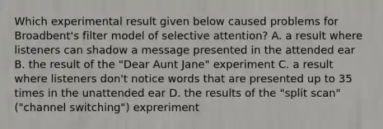 Which experimental result given below caused problems for Broadbent's filter model of selective attention? A. a result where listeners can shadow a message presented in the attended ear B. the result of the "Dear Aunt Jane" experiment C. a result where listeners don't notice words that are presented up to 35 times in the unattended ear D. the results of the "split scan" ("channel switching") expreriment