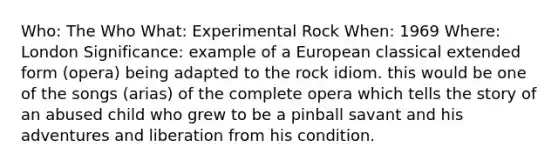 Who: The Who What: Experimental Rock When: 1969 Where: London Significance: example of a European classical extended form (opera) being adapted to the rock idiom. this would be one of the songs (arias) of the complete opera which tells the story of an abused child who grew to be a pinball savant and his adventures and liberation from his condition.