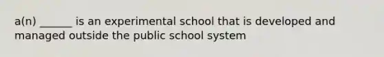 a(n) ______ is an experimental school that is developed and managed outside the public school system