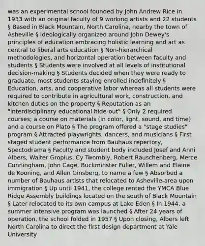 was an experimental school founded by John Andrew Rice in 1933 with an original faculty of 9 working artists and 22 students § Based in Black Mountain, North Carolina, nearby the town of Asheville § Ideologically organized around John Dewey's principles of education embracing holistic learning and art as central to liberal arts education § Non-hierarchical methodologies, and horizontal operation between faculty and students § Students were involved at all levels of institutional decision-making § Students decided when they were ready to graduate, most students staying enrolled indefinitely § Education, arts, and cooperative labor whereas all students were required to contribute in agricultural work, construction, and kitchen duties on the property § Reputation as an "interdisciplinary educational hide-out" § Only 2 required courses; a course on materials (in color, light, sound, and time) and a course on Plato § The program offered a "stage studies" program § Attracted playwrights, dancers, and musicians § First staged student performance from Bauhaus repertory, Spectodrama § Faculty and student body included Josef and Anni Albers, Walter Gropius, Cy Twombly, Robert Rauschenberg, Merce Cunningham, John Cage, Buckminster Fuller, Willem and Elaine de Kooning, and Allen Ginsberg, to name a few § Absorbed a number of Bauhaus artists that relocated to Asheville-area upon immigration § Up until 1941, the college rented the YMCA Blue Ridge Assembly buildings located on the south of Black Mountain § Later relocated to its own campus at Lake Eden § In 1944, a summer intensive program was launched § After 24 years of operation, the school folded in 1957 § Upon closing, Albers left North Carolina to direct the first design department at Yale University