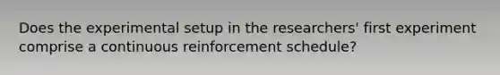 Does the experimental setup in the researchers' first experiment comprise a continuous reinforcement schedule?