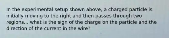 In the experimental setup shown above, a charged particle is initially moving to the right and then passes through two regions... what is the sign of the charge on the particle and the direction of the current in the wire?