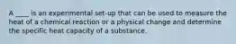 A ____ is an experimental set-up that can be used to measure the heat of a chemical reaction or a physical change and determine the specific heat capacity of a substance.