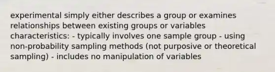 experimental simply either describes a group or examines relationships between existing groups or variables characteristics: - typically involves one sample group - using non-probability sampling methods (not purposive or theoretical sampling) - includes no manipulation of variables