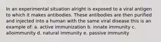 In an experimental situation alright is exposed to a viral antigen to which it makes antibodies. These antibodies are then purified and injected into a human with the same viral disease this is an example of: a. active immunization b. innate immunity c. alloimmunity d. natural immunity e. passive immunity