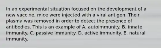 In an experimental situation focused on the development of a new vaccine, mice were injected with a viral antigen. Their plasma was removed in order to detect the presence of antibodies. This is an example of A. autoimmunity. B. innate immunity. C. passive immunity. D. active immunity. E. natural immunity.