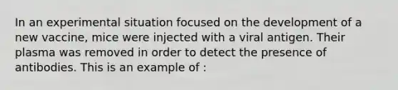 In an experimental situation focused on the development of a new vaccine, mice were injected with a viral antigen. Their plasma was removed in order to detect the presence of antibodies. This is an example of :