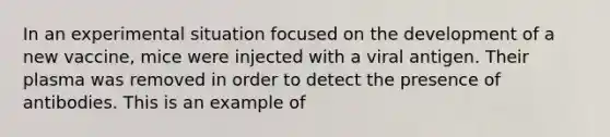 In an experimental situation focused on the development of a new vaccine, mice were injected with a viral antigen. Their plasma was removed in order to detect the presence of antibodies. This is an example of