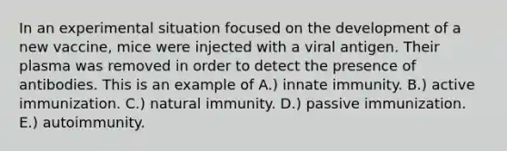 In an experimental situation focused on the development of a new vaccine, mice were injected with a viral antigen. Their plasma was removed in order to detect the presence of antibodies. This is an example of A.) innate immunity. B.) active immunization. C.) natural immunity. D.) passive immunization. E.) autoimmunity.