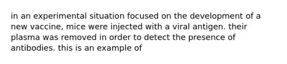 in an experimental situation focused on the development of a new vaccine, mice were injected with a viral antigen. their plasma was removed in order to detect the presence of antibodies. this is an example of