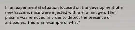 In an experimental situation focused on the development of a new vaccine, mice were injected with a viral antigen. Their plasma was removed in order to detect the presence of antibodies. This is an example of what?