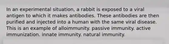 In an experimental situation, a rabbit is exposed to a viral antigen to which it makes antibodies. These antibodies are then purified and injected into a human with the same viral disease. This is an example of alloimmunity. passive immunity. active immunization. innate immunity. natural immunity.