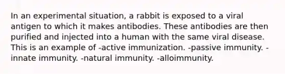 In an experimental situation, a rabbit is exposed to a viral antigen to which it makes antibodies. These antibodies are then purified and injected into a human with the same viral disease. This is an example of -active immunization. -passive immunity. -innate immunity. -natural immunity. -alloimmunity.