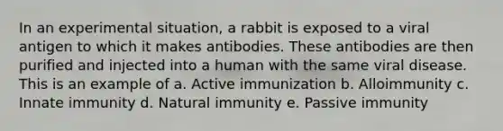 In an experimental situation, a rabbit is exposed to a viral antigen to which it makes antibodies. These antibodies are then purified and injected into a human with the same viral disease. This is an example of a. Active immunization b. Alloimmunity c. Innate immunity d. Natural immunity e. Passive immunity