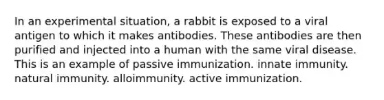 In an experimental situation, a rabbit is exposed to a viral antigen to which it makes antibodies. These antibodies are then purified and injected into a human with the same viral disease. This is an example of passive immunization. innate immunity. natural immunity. alloimmunity. active immunization.