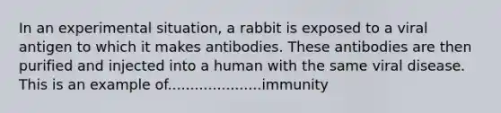 In an experimental situation, a rabbit is exposed to a viral antigen to which it makes antibodies. These antibodies are then purified and injected into a human with the same viral disease. This is an example of.....................immunity